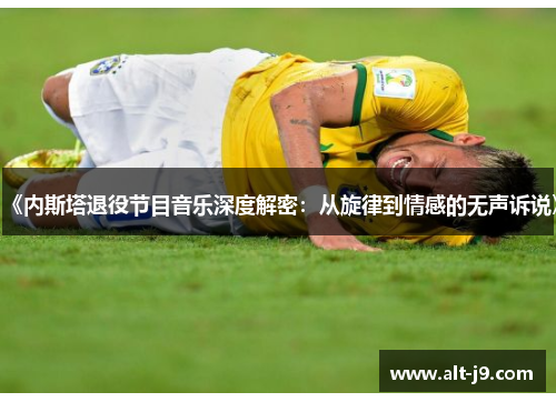 《内斯塔退役节目音乐深度解密:从旋律到情感的无声诉说》 《内斯塔退役节目音乐深度解密:从旋律到情感的无声诉说》