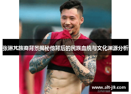 张琳芃族裔背景揭秘他背后的民族血统与文化渊源分析