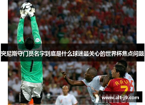 突尼斯守门员名字到底是什么球迷最关心的世界杯焦点问题