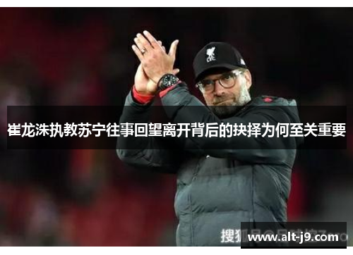 崔龙洙执教苏宁往事回望离开背后的抉择为何至关重要