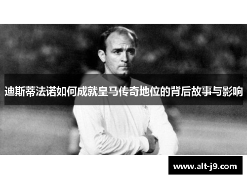 迪斯蒂法诺如何成就皇马传奇地位的背后故事与影响