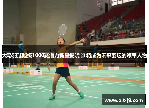大马羽球超级1000赛潜力新星揭晓 谁将成为未来羽坛的领军人物 大马羽球超级1000赛潜力新星揭晓 谁将成为未来羽坛的领军人物