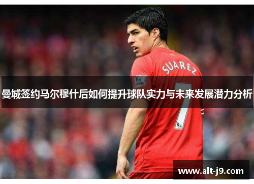 曼城签约马尔穆什后如何提升球队实力与未来发展潜力分析 曼城签约马尔穆什后如何提升球队实力与未来发展潜力分析