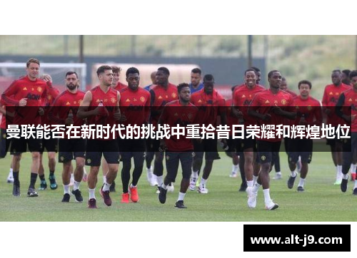 曼联能否在新时代的挑战中重拾昔日荣耀和辉煌地位