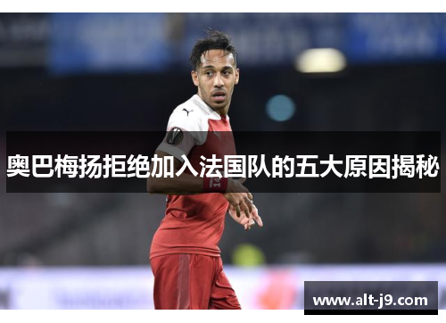 奥巴梅扬拒绝加入法国队的五大原因揭秘