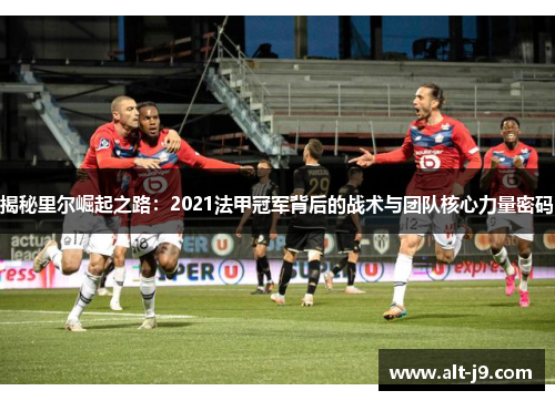揭秘里尔崛起之路：2021法甲冠军背后的战术与团队核心力量密码