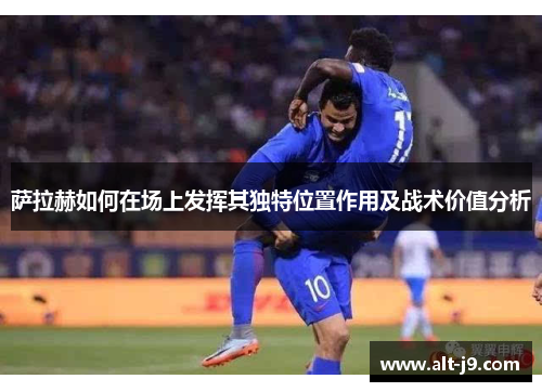 萨拉赫如何在场上发挥其独特位置作用及战术价值分析