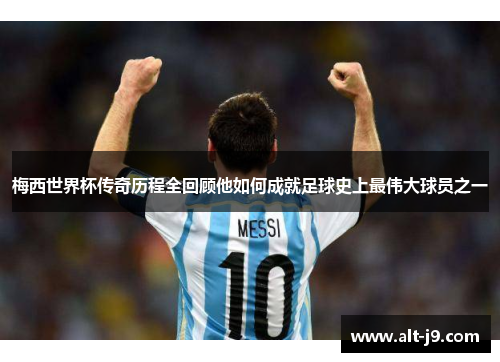 梅西世界杯传奇历程全回顾他如何成就足球史上最伟大球员之一