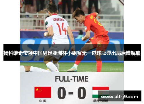 扬科维奇带领中国男足亚洲杯小组赛无一进球耻辱出局后遭解雇