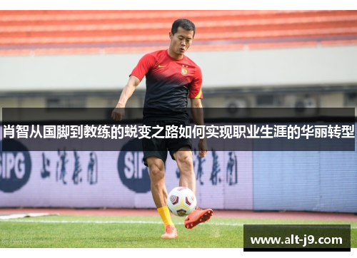 肖智从国脚到教练的蜕变之路如何实现职业生涯的华丽转型