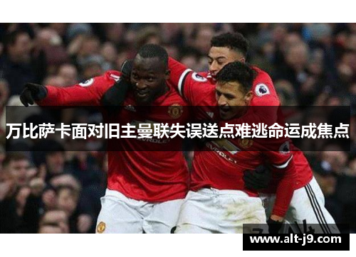 万比萨卡面对旧主曼联失误送点难逃命运成焦点 万比萨卡面对旧主曼联失误送点难逃命运成焦点